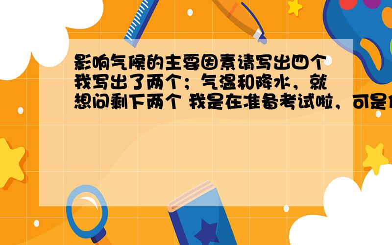 影响气候的主要因素请写出四个我写出了两个；气温和降水，就想问剩下两个 我是在准备考试啦，可是你们说的都不对