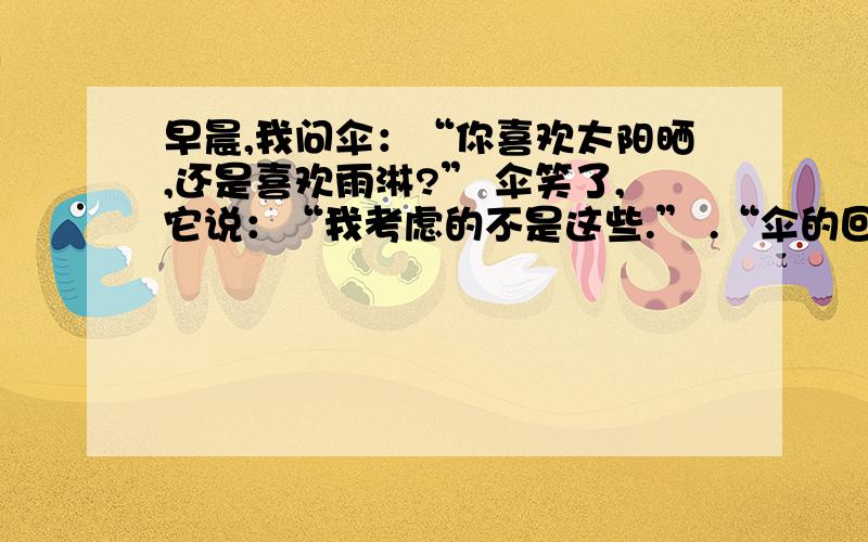 早晨,我问伞：“你喜欢太阳晒,还是喜欢雨淋?” 伞笑了,它说：“我考虑的不是这些.” .“伞的回