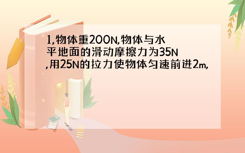 1,物体重200N,物体与水平地面的滑动摩擦力为35N ,用25N的拉力使物体匀速前进2m,