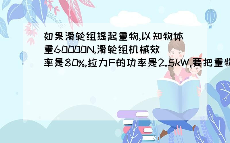 如果滑轮组提起重物,以知物体重60000N,滑轮组机械效率是80%,拉力F的功率是2.5kW,要把重物匀速提起1m.