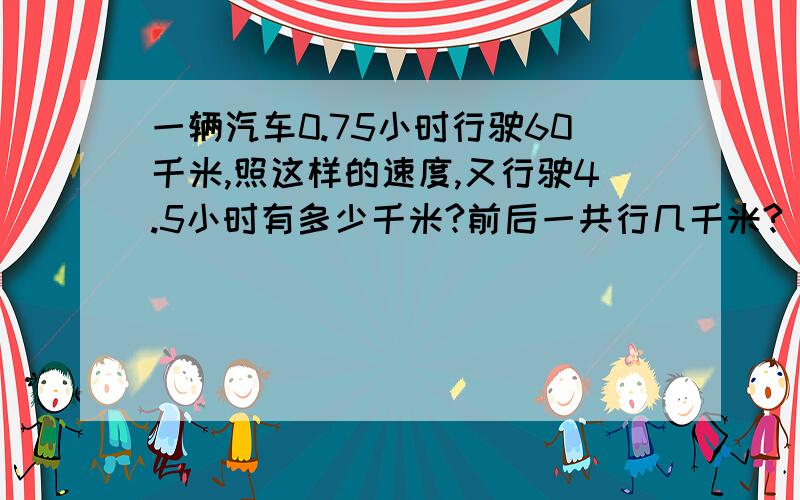 一辆汽车0.75小时行驶60千米,照这样的速度,又行驶4.5小时有多少千米?前后一共行几千米?