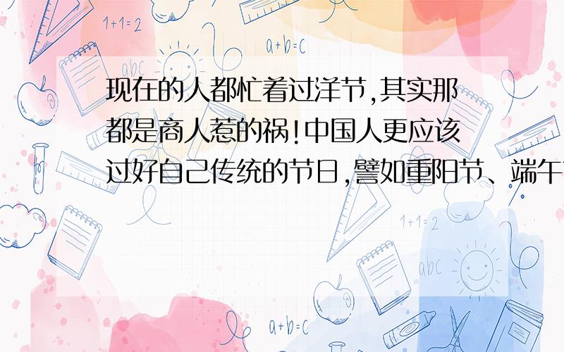 现在的人都忙着过洋节,其实那都是商人惹的祸!中国人更应该过好自己传统的节日,譬如重阳节、端午节、清明节、元宵节,当然还有