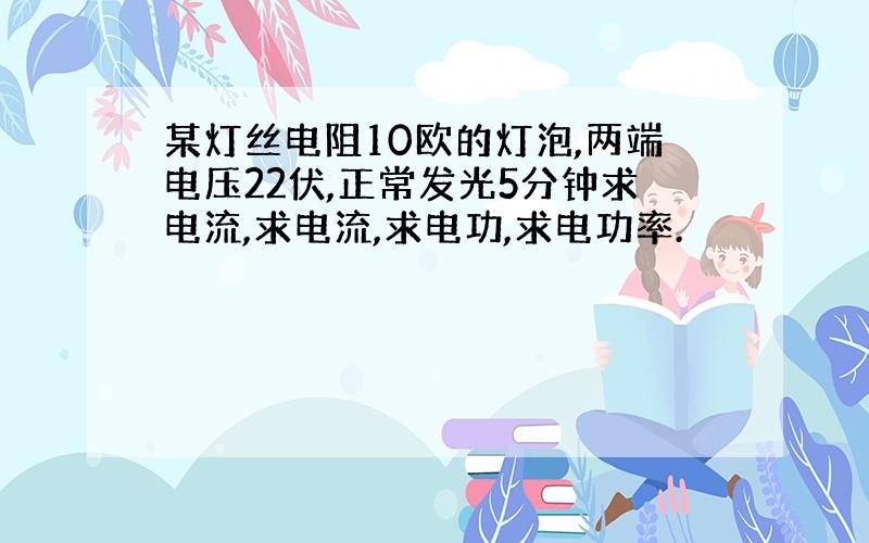 某灯丝电阻10欧的灯泡,两端电压22伏,正常发光5分钟求电流,求电流,求电功,求电功率.