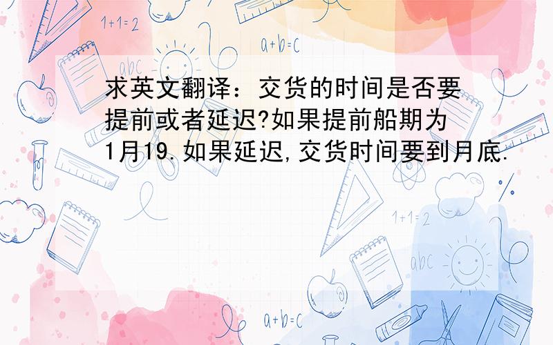 求英文翻译：交货的时间是否要提前或者延迟?如果提前船期为1月19.如果延迟,交货时间要到月底.