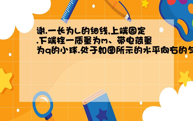 谢.一长为L的细线,上端固定.下端栓一质量为m、带电荷量为q的小球.处于如图所示的水平向右的匀强电场中.开始时,将线与小