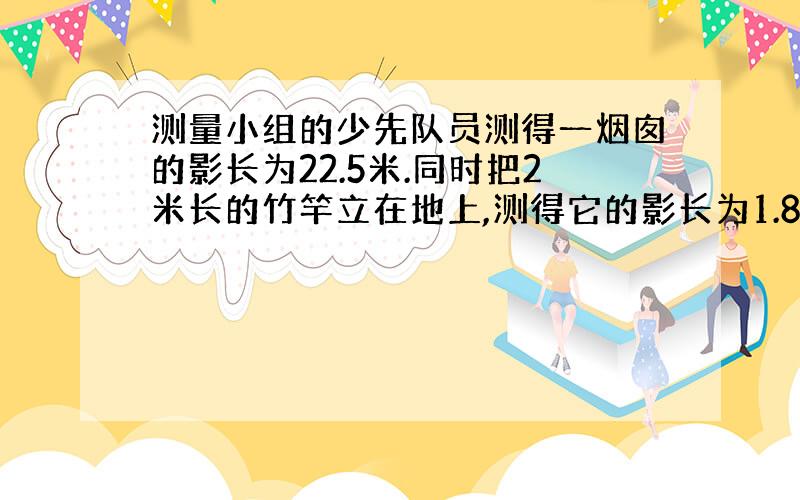 测量小组的少先队员测得一烟囱的影长为22.5米.同时把2米长的竹竿立在地上,测得它的影长为1.8米求烟囱的高?