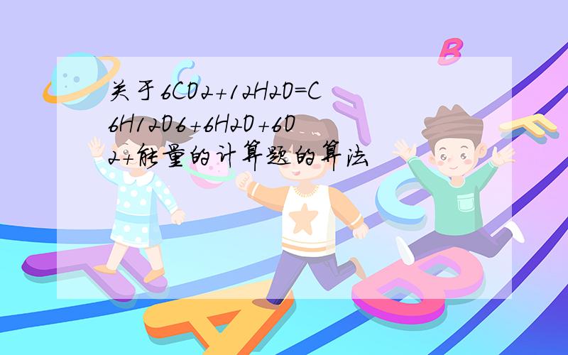 关于6CO2+12H2O=C6H12O6+6H2O+6O2+能量的计算题的算法