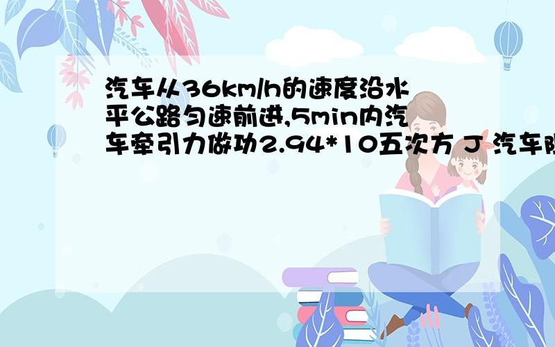 汽车从36km/h的速度沿水平公路匀速前进,5min内汽车牵引力做功2.94*10五次方 J 汽车阻力?