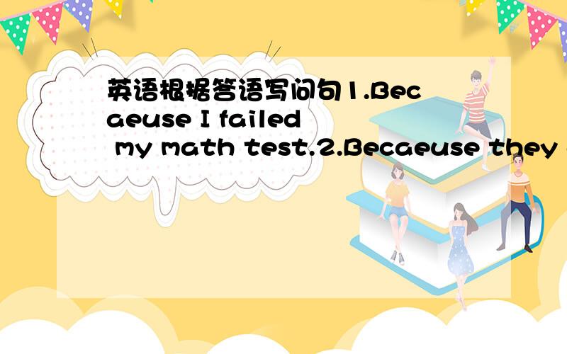 英语根据答语写问句1.Becaeuse I failed my math test.2.Becaeuse they go