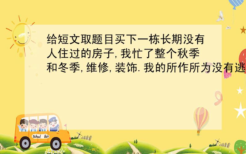 给短文取题目买下一栋长期没有人住过的房子,我忙了整个秋季和冬季,维修,装饰.我的所作所为没有逃脱隔壁老太太警戒的眼光.我