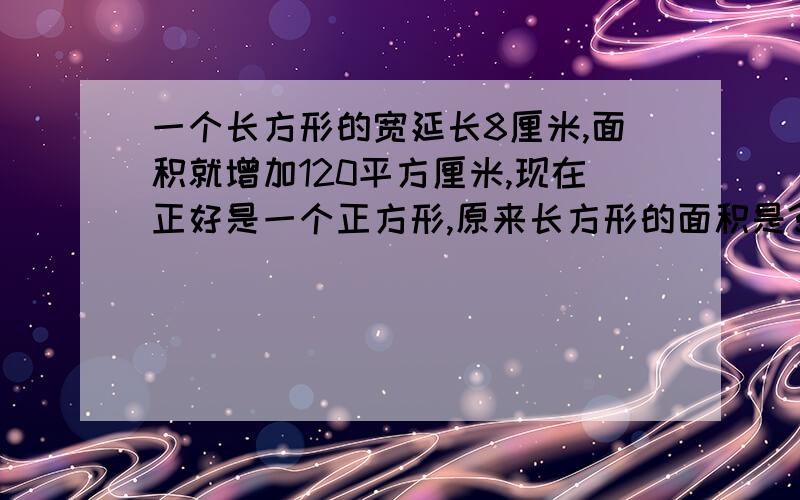 一个长方形的宽延长8厘米,面积就增加120平方厘米,现在正好是一个正方形,原来长方形的面积是?