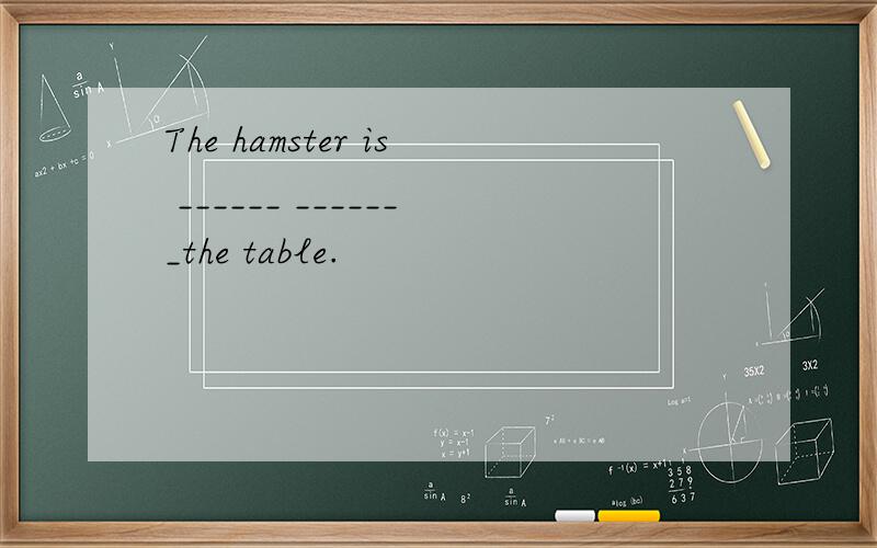 The hamster is ______ _______the table.