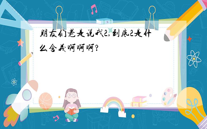 朋友们老是说我2,到底2是什么含义啊啊啊?