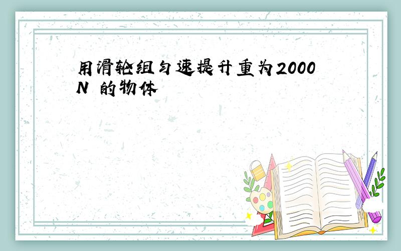 用滑轮组匀速提升重为2000N 的物体