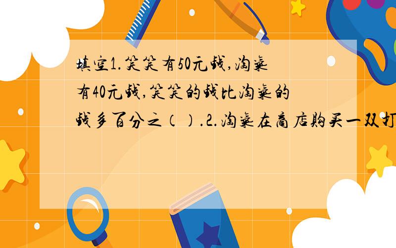 填空1.笑笑有50元钱,淘气有40元钱,笑笑的钱比淘气的钱多百分之（）.2.淘气在商店购买一双打85折的运动鞋,正好17