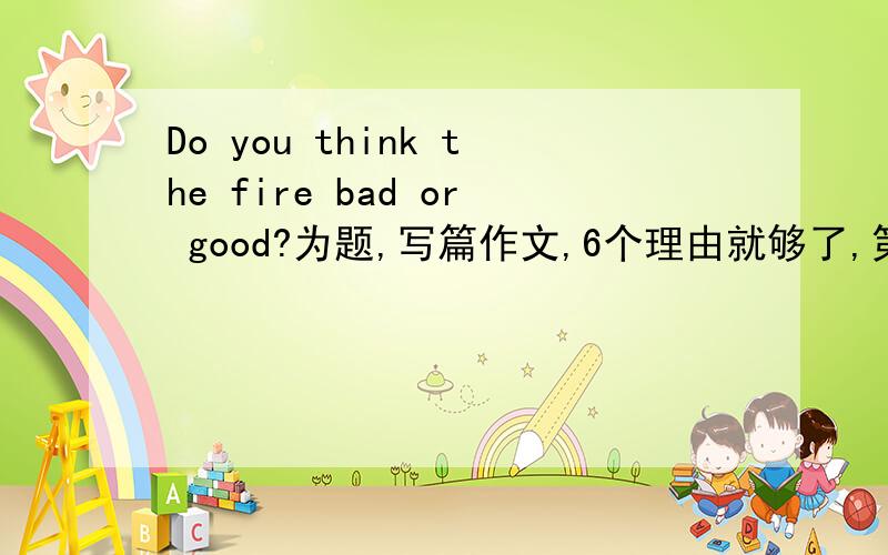 Do you think the fire bad or good?为题,写篇作文,6个理由就够了,第一个回答且最好的,