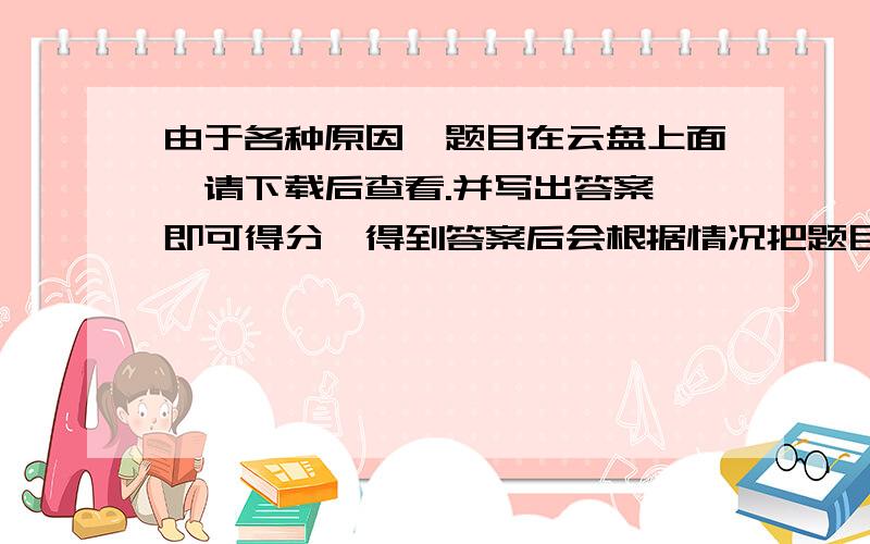 由于各种原因,题目在云盘上面,请下载后查看.并写出答案,即可得分,得到答案后会根据情况把题目暂时删掉,一段时间重新发布.