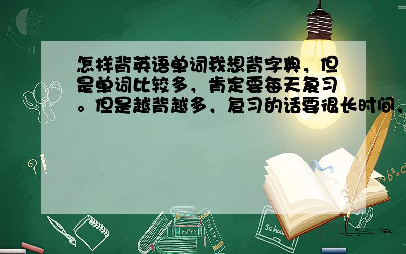 怎样背英语单词我想背字典，但是单词比较多，肯定要每天复习。但是越背越多，复习的话要很长时间，怎么办？还有，如果时间长了，