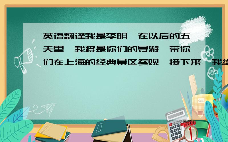 英语翻译我是李明,在以后的五天里,我将是你们的导游,带你们在上海的经典景区参观,接下来,我给你们说一下行程安排.