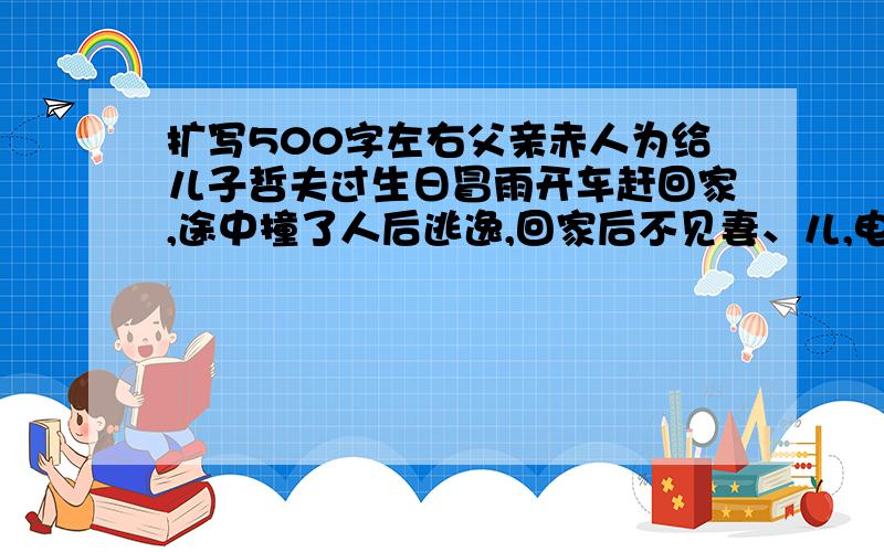 扩写500字左右父亲赤人为给儿子哲夫过生日冒雨开车赶回家,途中撞了人后逃逸,回家后不见妻、儿,电话来了说他儿子被撞了,他