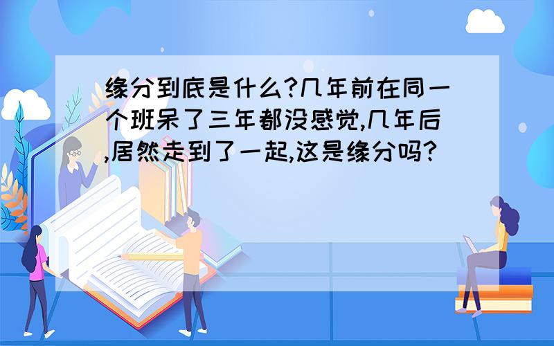 缘分到底是什么?几年前在同一个班呆了三年都没感觉,几年后,居然走到了一起,这是缘分吗?