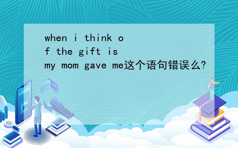 when i think of the gift is my mom gave me这个语句错误么?