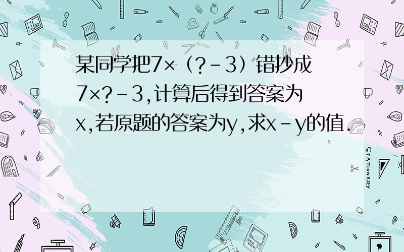 某同学把7×（?-3）错抄成7×?-3,计算后得到答案为x,若原题的答案为y,求x-y的值.