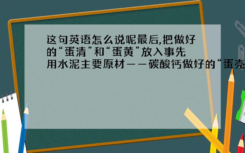 这句英语怎么说呢最后,把做好的“蛋清”和“蛋黄”放入事先用水泥主要原材——碳酸钙做好的“蛋壳”中封口,假鸡蛋就完成了