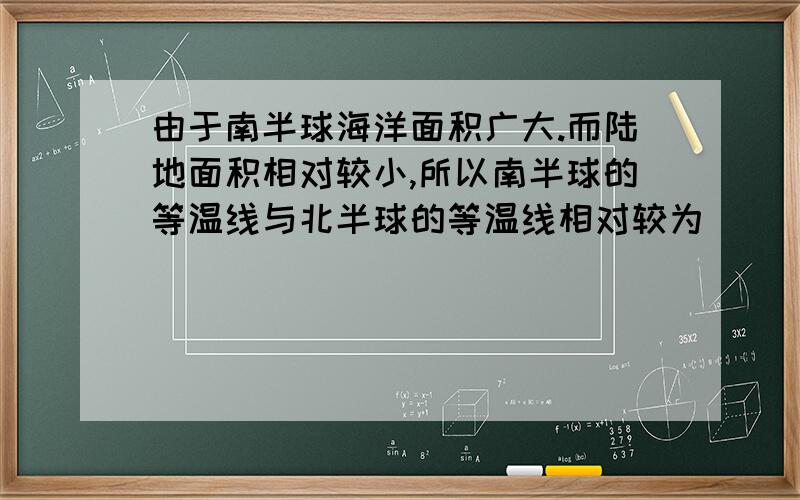 由于南半球海洋面积广大.而陆地面积相对较小,所以南半球的等温线与北半球的等温线相对较为___________.