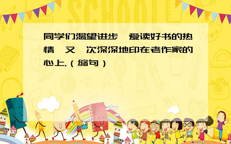 同学们渴望进步,爱读好书的热情,又一次深深地印在老作家的心上.（缩句）