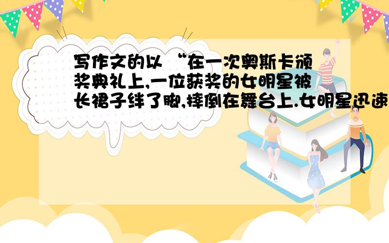 写作文的以 “在一次奥斯卡颁奖典礼上,一位获奖的女明星被长裙子绊了脚,摔倒在舞台上.女明星迅速站起来,从主持人手中接过奖