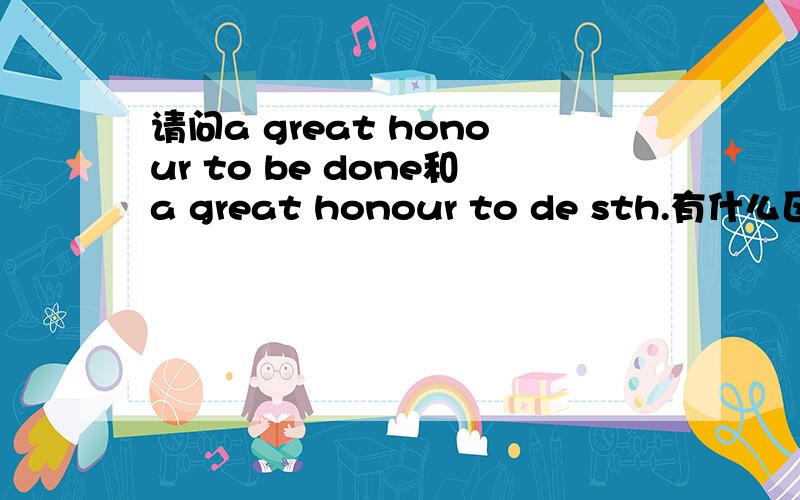 请问a great honour to be done和a great honour to de sth.有什么区别?