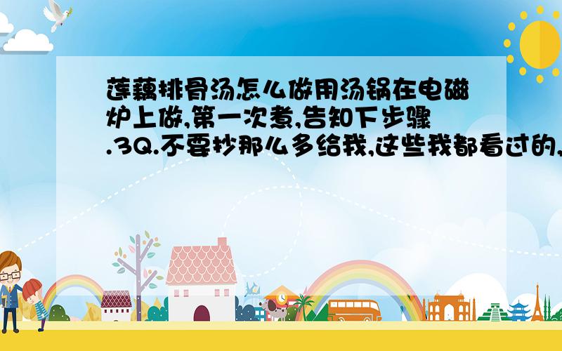 莲藕排骨汤怎么做用汤锅在电磁炉上做,第一次煮,告知下步骤.3Q.不要抄那么多给我,这些我都看过的,我想要的是真正的家庭方