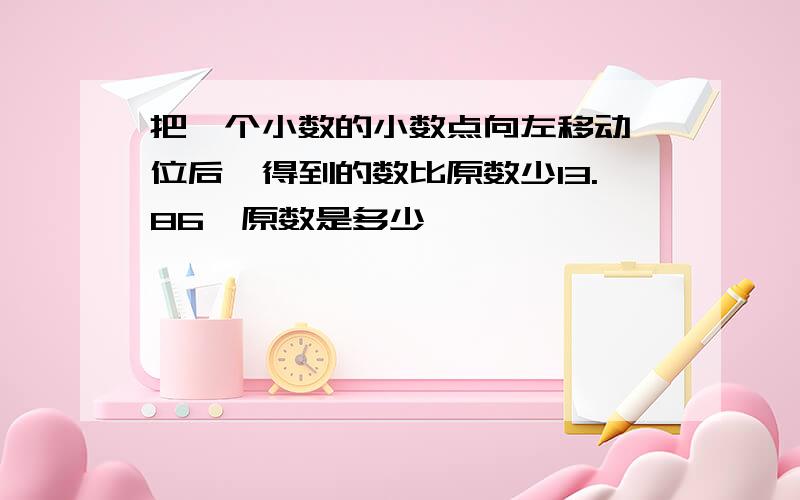 把一个小数的小数点向左移动一位后,得到的数比原数少13.86,原数是多少