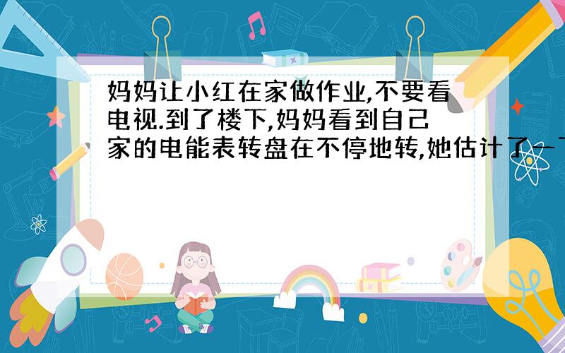 妈妈让小红在家做作业,不要看电视.到了楼下,妈妈看到自己家的电能表转盘在不停地转,她估计了一下,电能表转盘每分钟匀速转4