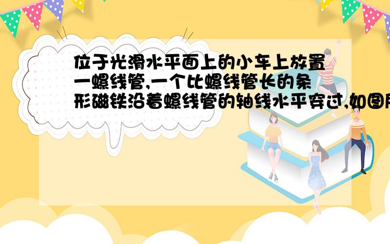 位于光滑水平面上的小车上放置一螺线管,一个比螺线管长的条形磁铁沿着螺线管的轴线水平穿过,如图所示在此过程中（ 