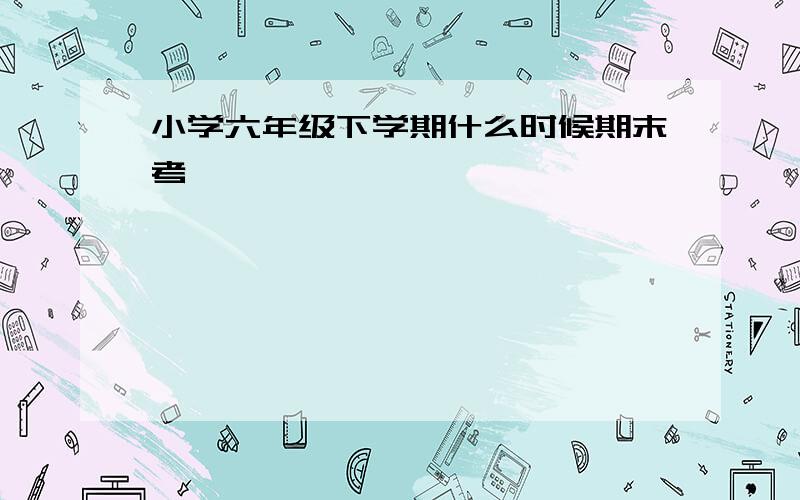 小学六年级下学期什么时候期末考