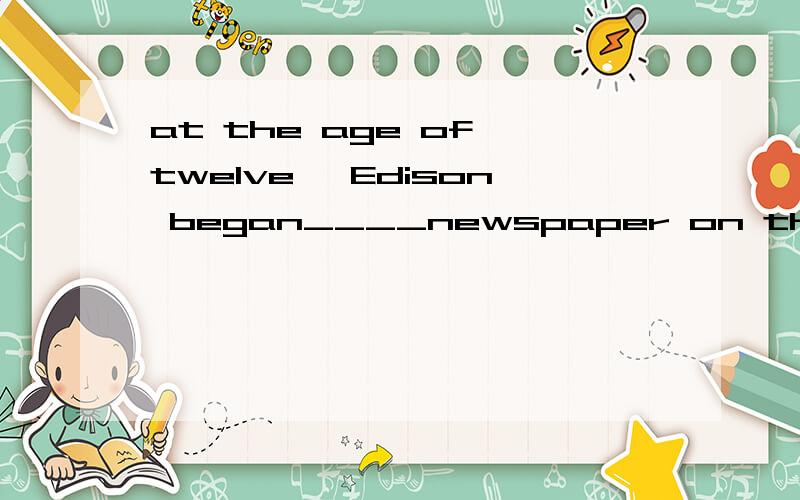 at the age of twelve ,Edison began____newspaper on the train