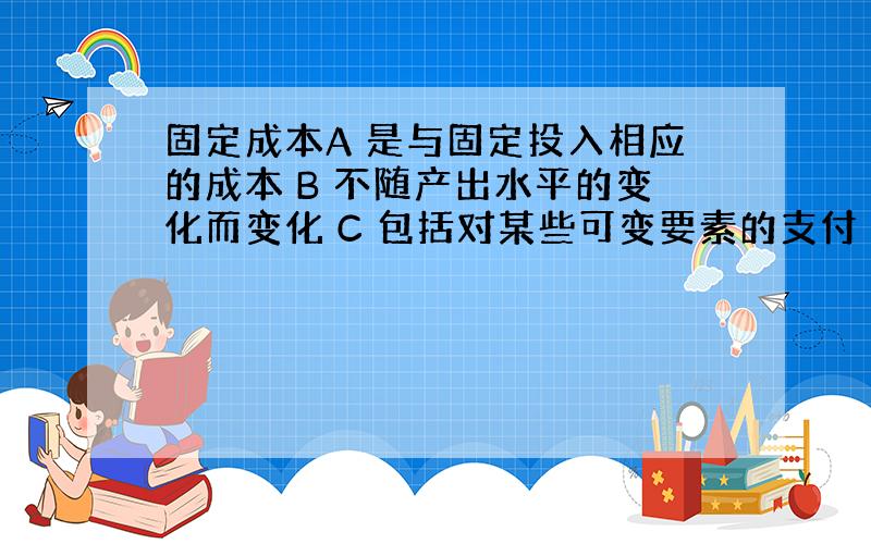 固定成本A 是与固定投入相应的成本 B 不随产出水平的变化而变化 C 包括对某些可变要素的支付 D上述各项