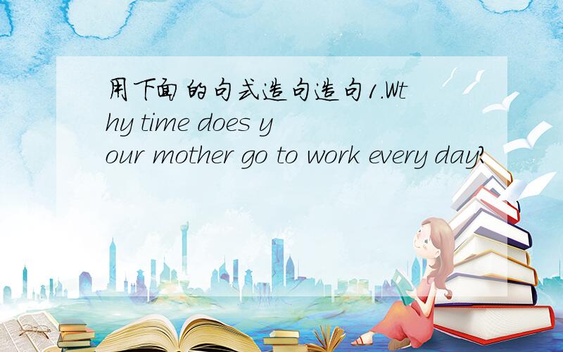 用下面的句式造句造句1.Wthy time does your mother go to work every day?