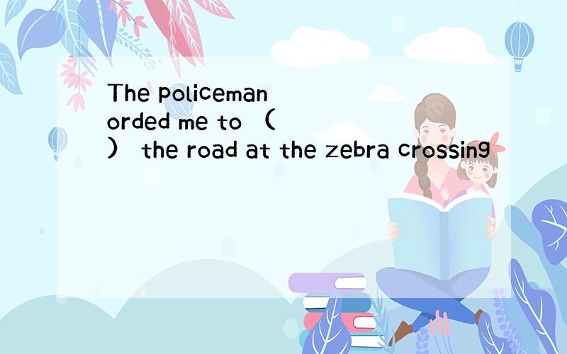 The policeman orded me to （ ） the road at the zebra crossing