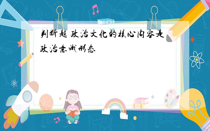 判断题 政治文化的核心内容是政治意识形态