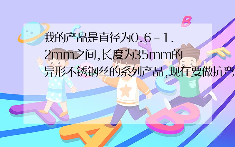 我的产品是直径为0.6-1.2mm之间,长度为35mm的异形不锈钢丝的系列产品,现在要做抗弯曲强度和抗扭曲强度试验,很多