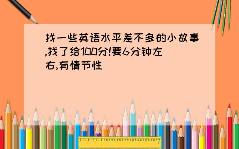 找一些英语水平差不多的小故事,找了给100分!要6分钟左右,有情节性