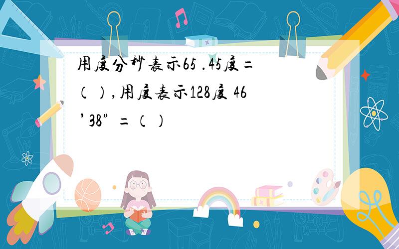 用度分秒表示65 .45度=（）,用度表示128度 46 ’38” =（）