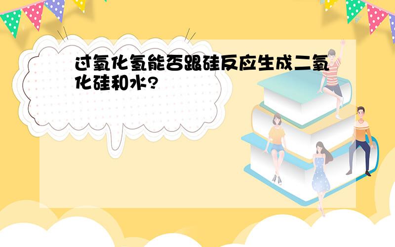 过氧化氢能否跟硅反应生成二氧化硅和水?