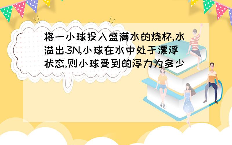 将一小球投入盛满水的烧杯,水溢出3N,小球在水中处于漂浮状态,则小球受到的浮力为多少