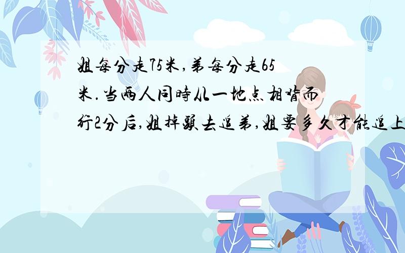 姐每分走75米,弟每分走65米.当两人同时从一地点相背而行2分后,姐掉头去追弟,姐要多久才能追上弟?