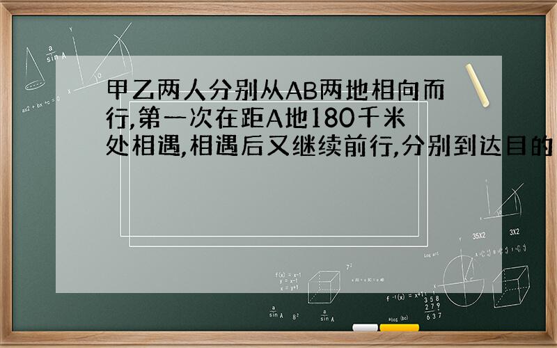 甲乙两人分别从AB两地相向而行,第一次在距A地180千米处相遇,相遇后又继续前行,分别到达目的地后又立即返