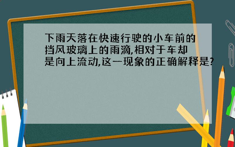 下雨天落在快速行驶的小车前的挡风玻璃上的雨滴,相对于车却是向上流动,这一现象的正确解释是?